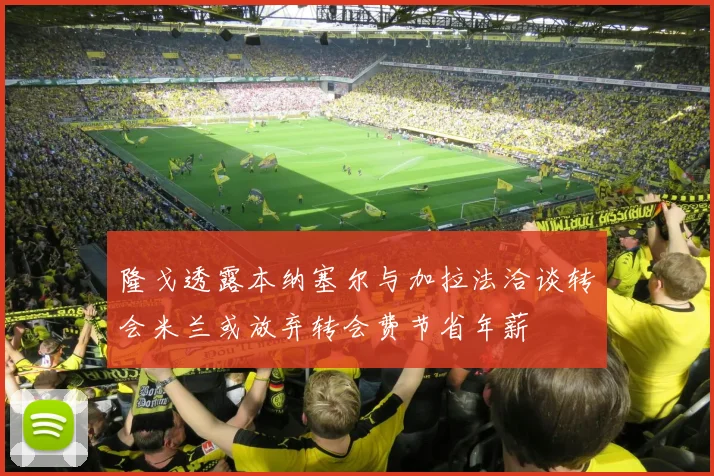 隆戈透露本纳塞尔与加拉法洽谈转会米兰或放弃转会费节省年薪