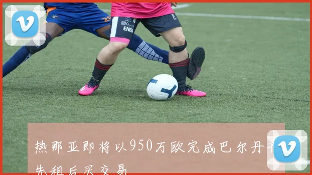热那亚即将以950万欧完成巴尔丹齐先租后买交易
