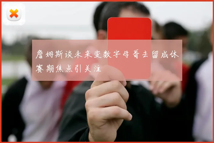詹姆斯谈未来变数字母哥去留成休赛期焦点引关注