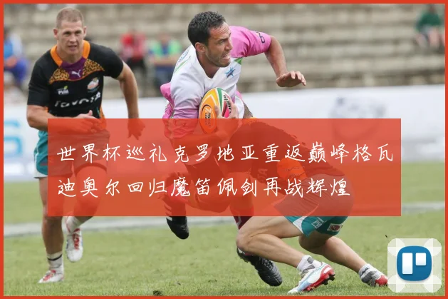 世界杯巡礼克罗地亚重返巅峰格瓦迪奥尔回归魔笛佩剑再战辉煌