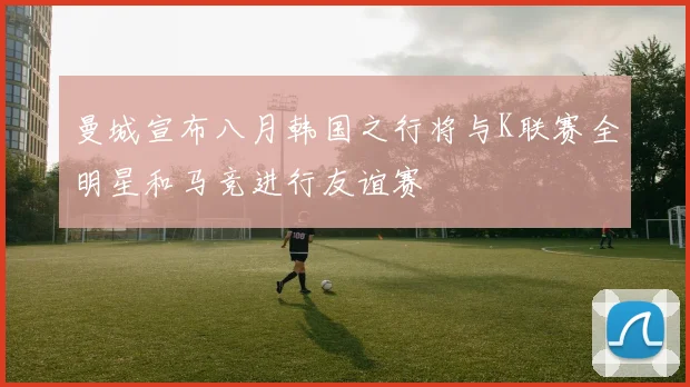 曼城宣布八月韩国之行将与K联赛全明星和马竞进行友谊赛