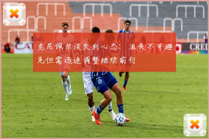 克尼佩尔谈失利心态：沮丧不可避免但需迅速调整继续前行