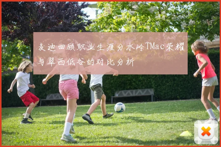 麦迪回顾职业生涯分水岭TMac荣耀与翠西低谷的对比分析