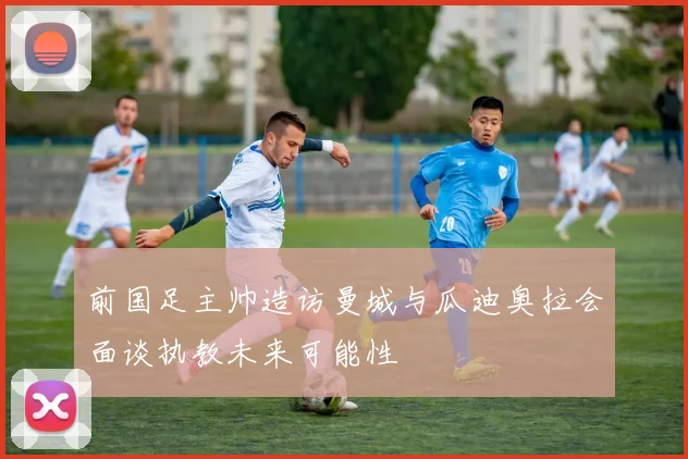 前国足主帅造访曼城与瓜迪奥拉会面谈执教未来可能性