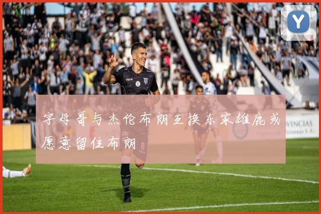字母哥与杰伦布朗互换东家雄鹿或愿意留住布朗