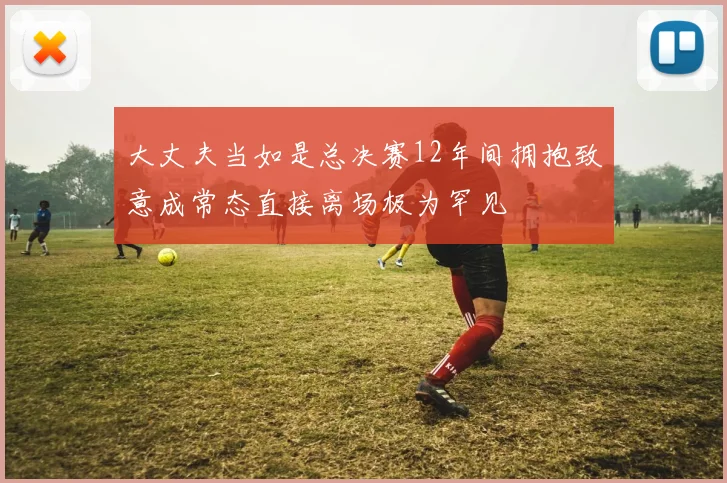 大丈夫当如是总决赛12年间拥抱致意成常态直接离场极为罕见