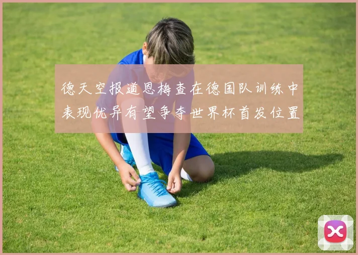 德天空报道恩梅查在德国队训练中表现优异有望争夺世界杯首发位置