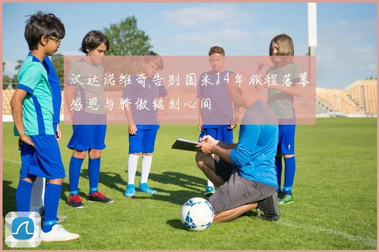 汉达诺维奇告别国米14年旅程落幕感恩与骄傲铭刻心间