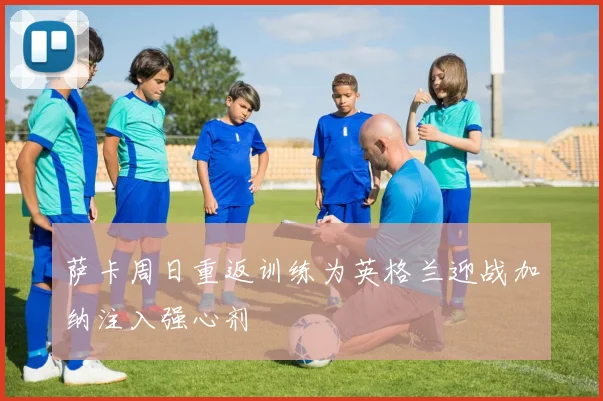 萨卡周日重返训练为英格兰迎战加纳注入强心剂