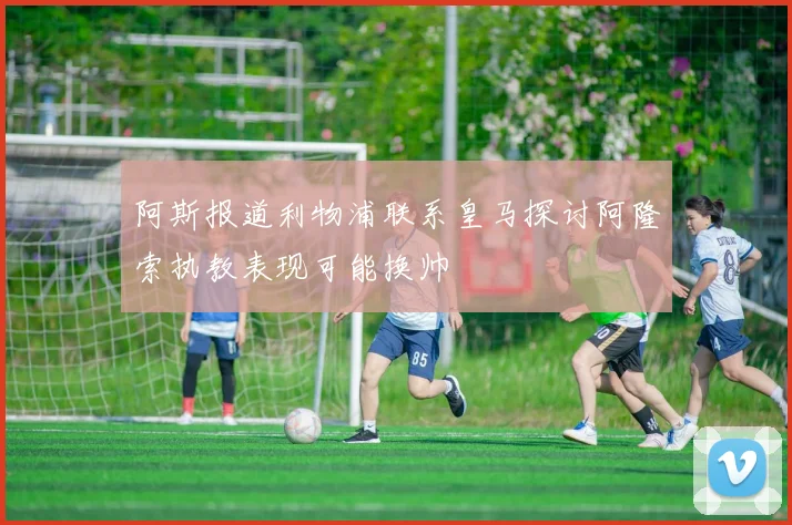 阿斯报道利物浦联系皇马探讨阿隆索执教表现可能换帅