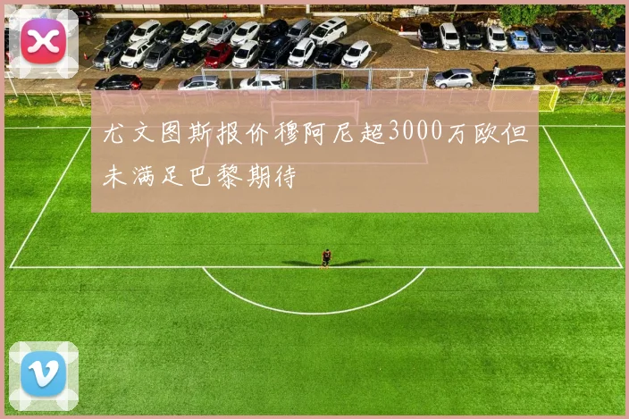 尤文图斯报价穆阿尼超3000万欧但未满足巴黎期待