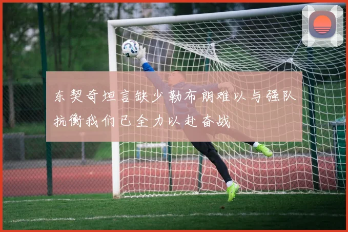 东契奇坦言缺少勒布朗难以与强队抗衡我们已全力以赴奋战